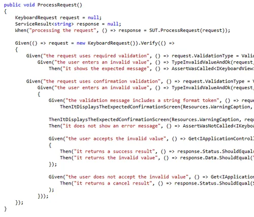 Machine generated alternative text: public void ProcessRequest() Keyboardkequest request = null; ServiceResult response = null; When(”processing the request”, () => response = SUT.ProcessRequest(request)); Given(() => request = new KeyboardRequest).Verify(() => { Given(”the request uses required validation”, () => request.ValidationType = Valic Given(”the user enters an invalid value”, () => TypelnvalidValueAndOk(request. Then(”it shows the expected message”, () => AssertWascalled request.ValidationType = Given(”the user enters an invalid value”, () => TypelnvalidValueAndOk(request. { Given(”the validation message includes a string format token”, () => reqw ThenltuisplaysTheExpectedConfirmationScreen(Resources .WarningCaption, ThenltDisplaysTheExpectedConfirmationScreen(Resources .Warningcaption, req Then(”it does not show an error message”, () => AssertWasNotCalled Get response.Status.ShouldEquali Then(”it returns the invalid value”, () => response.Data.ShouldEqual(’ )); Given(”the user does not accept the invalid value”, () => Get<IApplicatior Then(”it returns a cancel result”, () n response.Status.ShouldEqual( ); ));